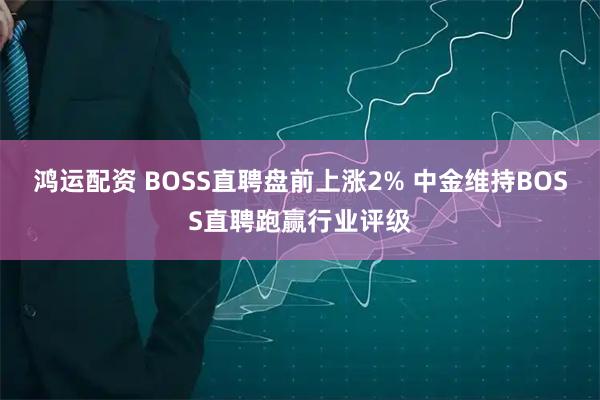 鸿运配资 BOSS直聘盘前上涨2% 中金维持BOSS直聘跑赢行业评级