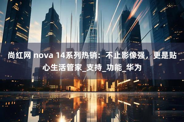 尚红网 nova 14系列热销：不止影像强，更是贴心生活管家_支持_功能_华为