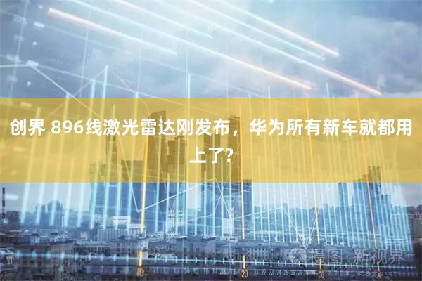创界 896线激光雷达刚发布，华为所有新车就都用上了?