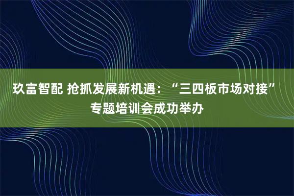 玖富智配 抢抓发展新机遇：“三四板市场对接” 专题培训会成功举办