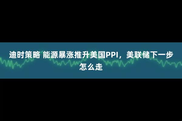 迪时策略 能源暴涨推升美国PPI，美联储下一步怎么走