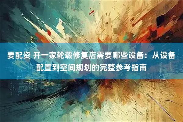 要配资 开一家轮毂修复店需要哪些设备：从设备配置到空间规划的完整参考指南