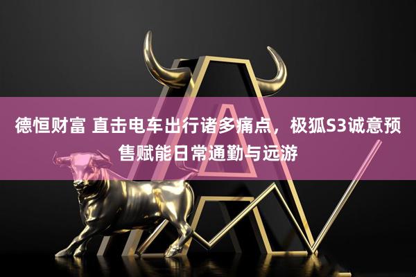 德恒财富 直击电车出行诸多痛点，极狐S3诚意预售赋能日常通勤与远游