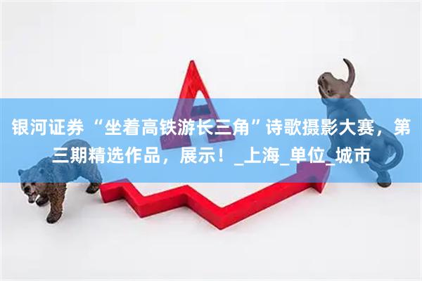 银河证券 “坐着高铁游长三角”诗歌摄影大赛，第三期精选作品，展示！_上海_单位_城市