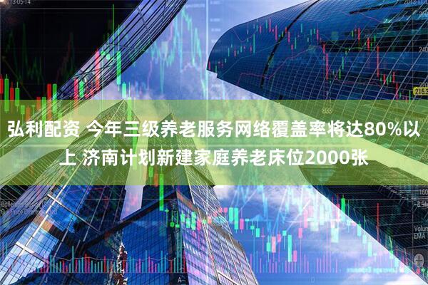 弘利配资 今年三级养老服务网络覆盖率将达80%以上 济南计划新建家庭养老床位2000张