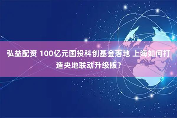弘益配资 100亿元国投科创基金落地 上海如何打造央地联动升级版？