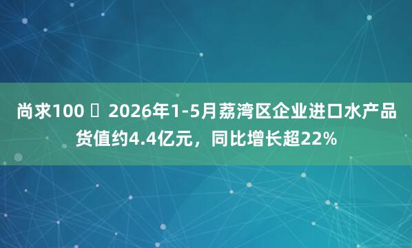 尚求100 ​2026年1-5月荔湾区企业进口水产品货值约4.4亿元，同比增长超22%