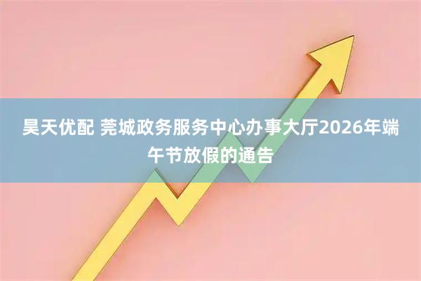 昊天优配 莞城政务服务中心办事大厅2026年端午节放假的通告
