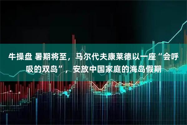 牛操盘 暑期将至，马尔代夫康莱德以一座“会呼吸的双岛”，安放中国家庭的海岛假期