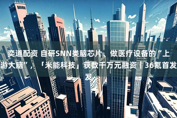 奕道配资 自研SNN类脑芯片、做医疗设备的“上游大脑”，「米能科技」获数千万元融资｜36氪首发