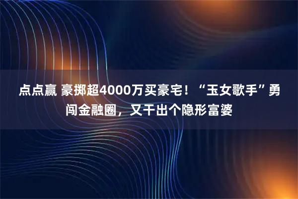 点点赢 豪掷超4000万买豪宅！“玉女歌手”勇闯金融圈，又干出个隐形富婆