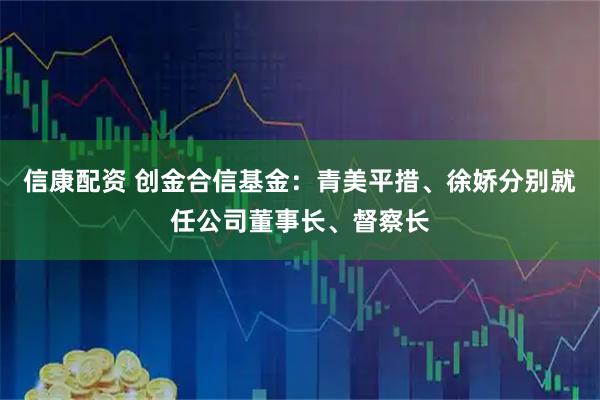 信康配资 创金合信基金：青美平措、徐娇分别就任公司董事长、督察长