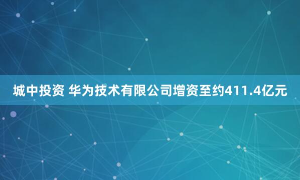城中投资 华为技术有限公司增资至约411.4亿元
