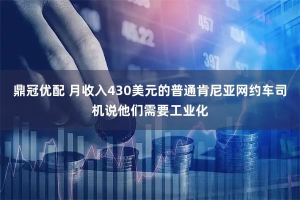 鼎冠优配 月收入430美元的普通肯尼亚网约车司机说他们需要工业化