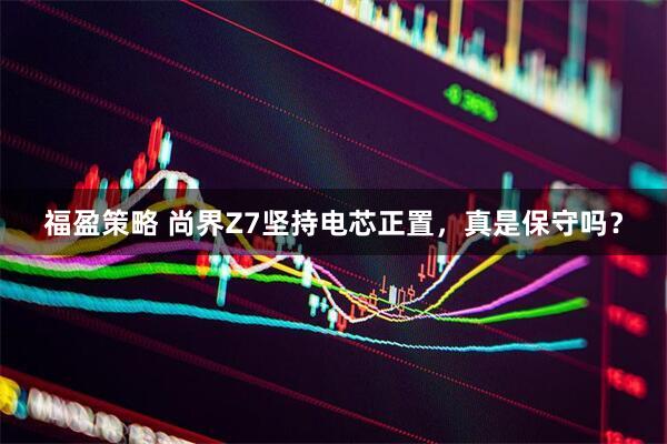 福盈策略 尚界Z7坚持电芯正置，真是保守吗？