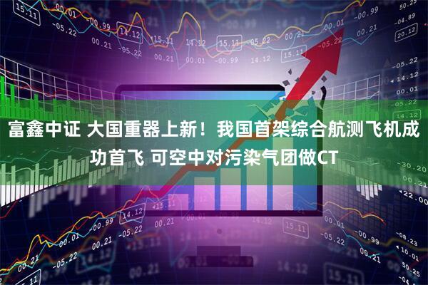 富鑫中证 大国重器上新！我国首架综合航测飞机成功首飞 可空中对污染气团做CT